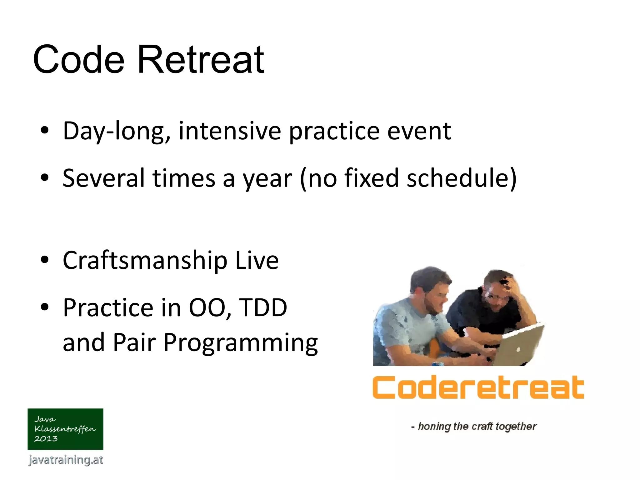 Code Retreat ● Day-long, intensive practice event ● Several times a year (no fixed schedule) ● Craftsmanship Live ● Practice in OO, TDD and Pair Programming 