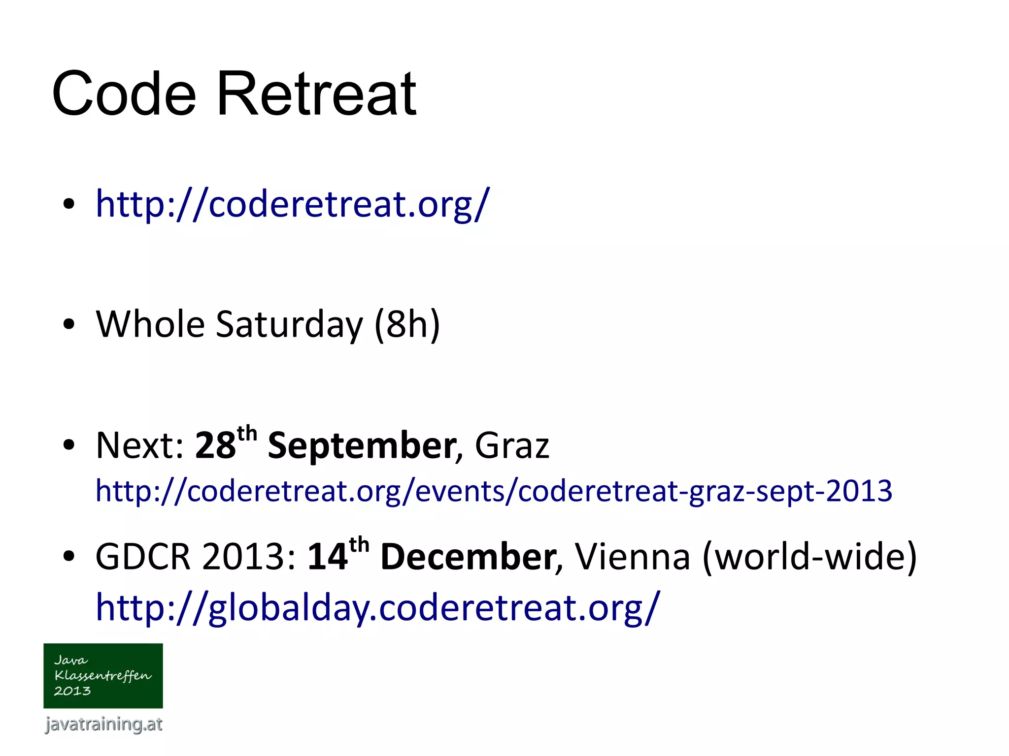 Code Retreat ● http://coderetreat.org/ ● Whole Saturday (8h) ● Next: 28th September, Graz http://coderetreat.org/events/coderetreat-graz-sept-2013 ● GDCR 2013: 14th December, Vienna (world-wide) http://globalday.coderetreat.org/ 