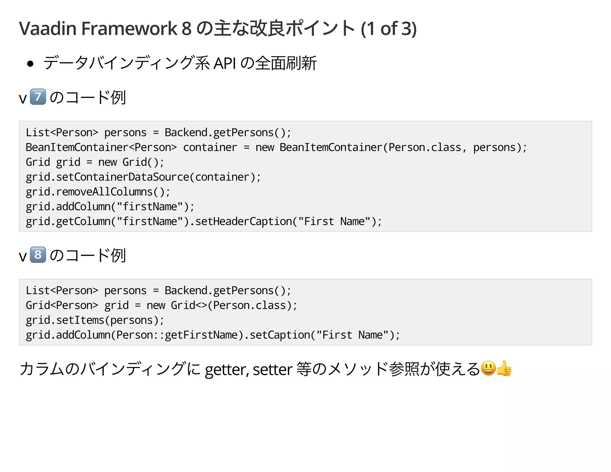 Vaadin Framework 8 (1 of 3)
API
v *
List<Person> persons = Backend.getPersons();
BeanItemContainer<Person> container = new BeanItemContainer(Person.class, persons);
Grid grid = new Grid();
grid.setContainerDataSource(container);
grid.removeAllColumns();
grid.addColumn("firstName");
grid.getColumn("firstName").setHeaderCaption("First Name");
v +
List<Person> persons = Backend.getPersons();
Grid<Person> grid = new Grid<>(Person.class);
grid.setItems(persons);
grid.addColumn(Person::getFirstName).setCaption("First Name");
getter, setter ',
 