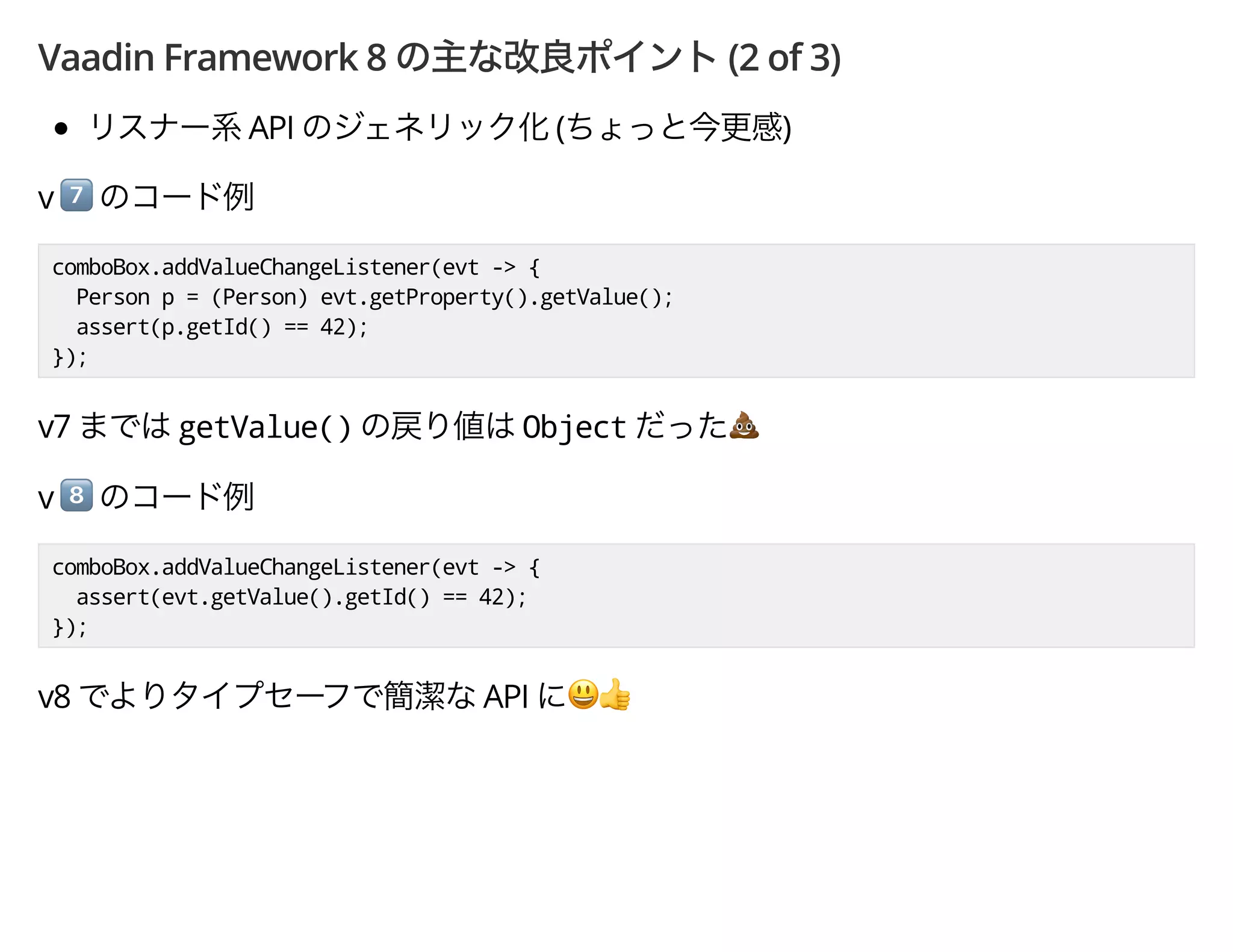 Vaadin Framework 8 (2 of 3)
API ( )
v *
comboBox.addValueChangeListener(evt -> {
Person p = (Person) evt.getProperty().getValue();
assert(p.getId() == 42);
});
v7 getValue() Object -
v +
comboBox.addValueChangeListener(evt -> {
assert(evt.getValue().getId() == 42);
});
v8 API ',
 