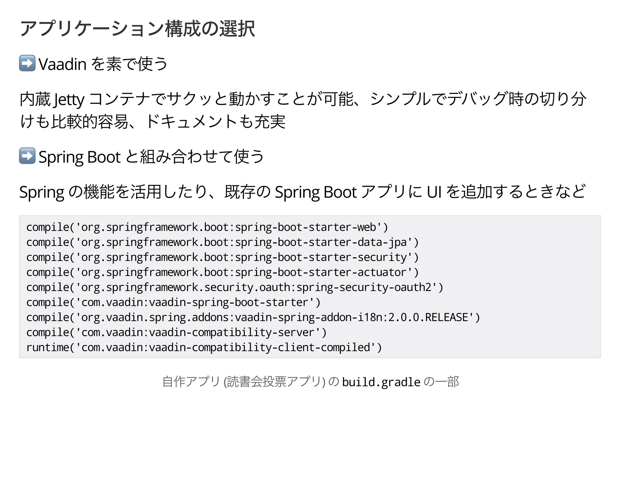➡ Vaadin
Jetty
➡ Spring Boot
Spring Spring Boot UI
compile('org.springframework.boot:spring-boot-starter-web')
compile('org.springframework.boot:spring-boot-starter-data-jpa')
compile('org.springframework.boot:spring-boot-starter-security')
compile('org.springframework.boot:spring-boot-starter-actuator')
compile('org.springframework.security.oauth:spring-security-oauth2')
compile('com.vaadin:vaadin-spring-boot-starter')
compile('org.vaadin.spring.addons:vaadin-spring-addon-i18n:2.0.0.RELEASE')
compile('com.vaadin:vaadin-compatibility-server')
runtime('com.vaadin:vaadin-compatibility-client-compiled')
( ) build.gradle
 