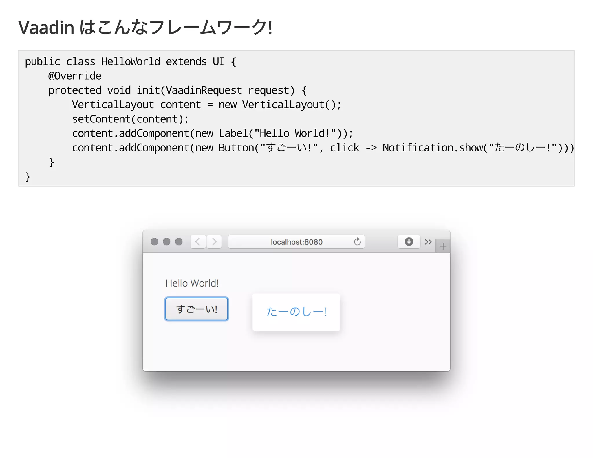 Vaadin !
public class HelloWorld extends UI {
@Override
protected void init(VaadinRequest request) {
VerticalLayout content = new VerticalLayout();
setContent(content);
content.addComponent(new Label("Hello World!"));
content.addComponent(new Button(" !", click -> Notification.show(" !")));
}
}
 