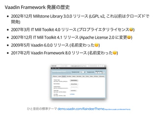 Vaadin Framework
2002 12 Millstone Library 3.0.0 (LGPL v2,
)
2007 3 IT Mill Toolkit 4.0 ( &)
2007 12 IT Mill Toolkit 4.1 (Apache License 2.0 ')
2009 5 Vaadin 6.0.0 ( ()
2017 2 Vaadin Framework 8.0 ( ))
demo.vaadin.com/RaindeerTheme(https://demo.vaadin.com/ReindeerTheme)
 