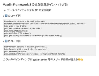 Vaadin Framework 8 (1 of 3)
API
v *
List<Person> persons = Backend.getPersons();
BeanItemContainer<Person> container = new BeanItemContainer(Person.class, persons);
Grid grid = new Grid();
grid.setContainerDataSource(container);
grid.removeAllColumns();
grid.addColumn("firstName");
grid.getColumn("firstName").setHeaderCaption("First Name");
v +
List<Person> persons = Backend.getPersons();
Grid<Person> grid = new Grid<>(Person.class);
grid.setItems(persons);
grid.addColumn(Person::getFirstName).setCaption("First Name");
getter, setter ',
 