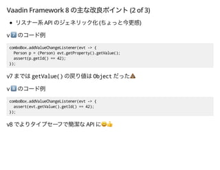 Vaadin Framework 8 (2 of 3)
API ( )
v *
comboBox.addValueChangeListener(evt -> {
Person p = (Person) evt.getProperty().getValue();
assert(p.getId() == 42);
});
v7 getValue() Object -
v +
comboBox.addValueChangeListener(evt -> {
assert(evt.getValue().getId() == 42);
});
v8 API ',
 