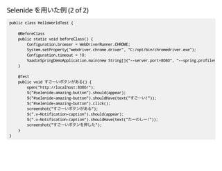 Selenide (2 of 2)
public class HelloWorldTest {
@BeforeClass
public static void beforeClass() {
Configuration.browser = WebDriverRunner.CHROME;
System.setProperty("webdriver.chrome.driver", "C:/opt/bin/chromedriver.exe");
Configuration.timeout = 10;
VaadinSpringDemoApplication.main(new String[]{"--server.port=8080", "--spring.profiles.ac
}
@Test
public void () {
open("http://localhost:8080/");
$("#selenide-amazing-button").should(appear);
$("#selenide-amazing-button").shouldHave(text(" !"));
$("#selenide-amazing-button").click();
screenshot(" ");
$(".v-Notification-caption").should(appear);
$(".v-Notification-caption").shouldHave(text(" !"));
screenshot(" ");
}
}
 