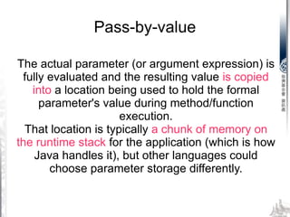 The actual parameter (or argument expression) is fully evaluated and the resulting value  is copied into  a location being used to hold the formal parameter's value during method/function execution. That location is typically  a chunk of memory on the runtime stack  for the application (which is how Java handles it), but other languages could choose parameter storage differently. Pass-by-value 