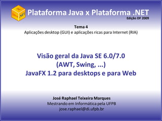 Plataforma Java x Plataforma .NET
                            Edição DF 2009

                           Tema 4
Aplicações desktop (GUI) e aplicações ricas para Internet (RIA)




    Visão geral da Java SE 6.0/7.0
          (AWT, Swing, ...)
JavaFX 1.2 para desktops e para Web


              José Raphael Teixeira Marques
            Mestrando em Informática pela UFPB
                 jose.raphael@di.ufpb.br
 