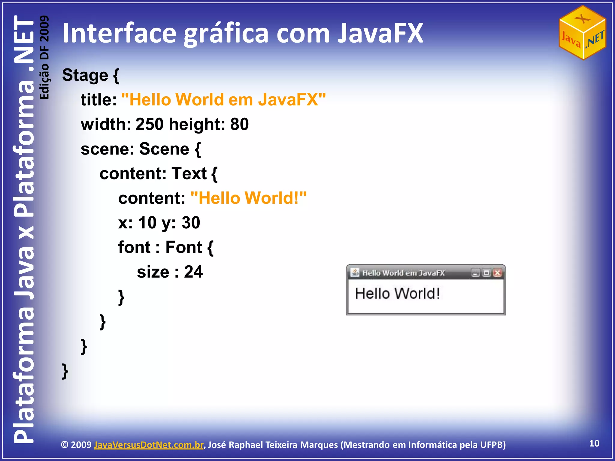 Edição DF 2009
Plataforma Java x Plataforma .NET           Interface gráfica com JavaFX
                                            Stage {
                                              title: "Hello World em JavaFX"
                                              width: 250 height: 80
                                              scene: Scene {
                                                 content: Text {
                                                    content: "Hello World!"
                                                    x: 10 y: 30
                                                    font : Font {
                                                       size : 24
                                                    }
                                                 }
                                              }
                                            }



                                            © 2009 JavaVersusDotNet.com.br, José Raphael Teixeira Marques (Mestrando em Informática pela UFPB)   10
 