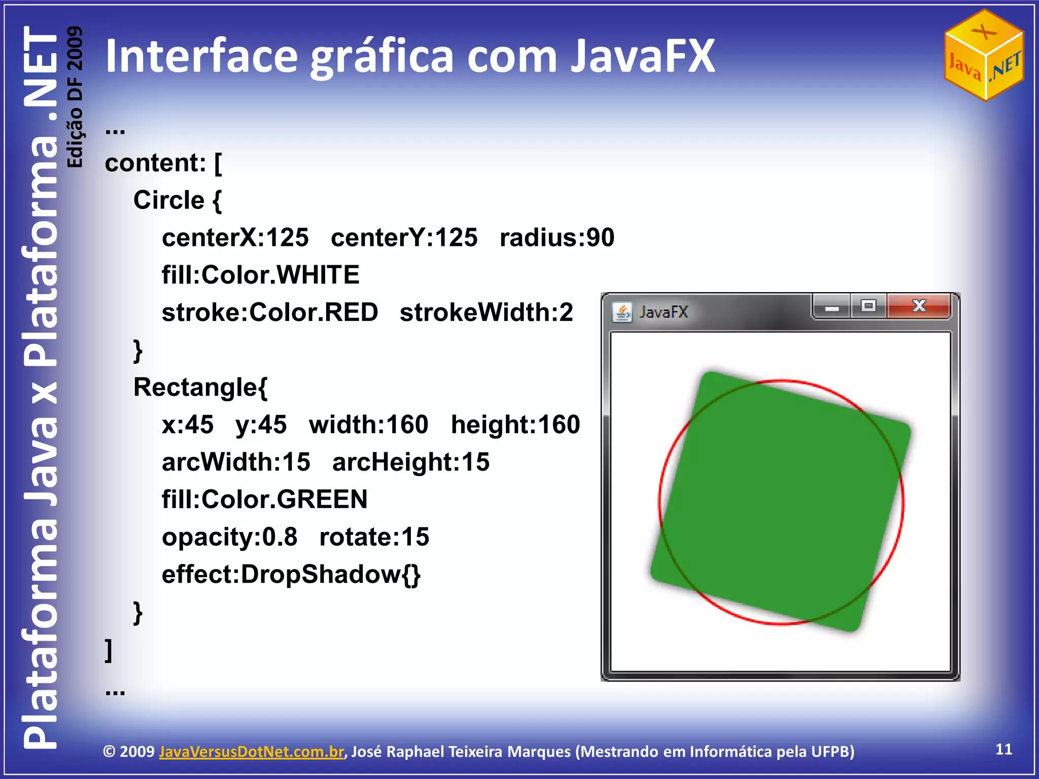 Edição DF 2009
Plataforma Java x Plataforma .NET           Interface gráfica com JavaFX
                                            ...
                                            content: [
                                                Circle {
                                                  centerX:125 centerY:125 radius:90
                                                  fill:Color.WHITE
                                                  stroke:Color.RED strokeWidth:2
                                                }
                                                Rectangle{
                                                  x:45 y:45 width:160 height:160
                                                  arcWidth:15 arcHeight:15
                                                  fill:Color.GREEN
                                                  opacity:0.8 rotate:15
                                                  effect:DropShadow{}
                                                }
                                            ]
                                            ...

                                            © 2009 JavaVersusDotNet.com.br, José Raphael Teixeira Marques (Mestrando em Informática pela UFPB)   11
 