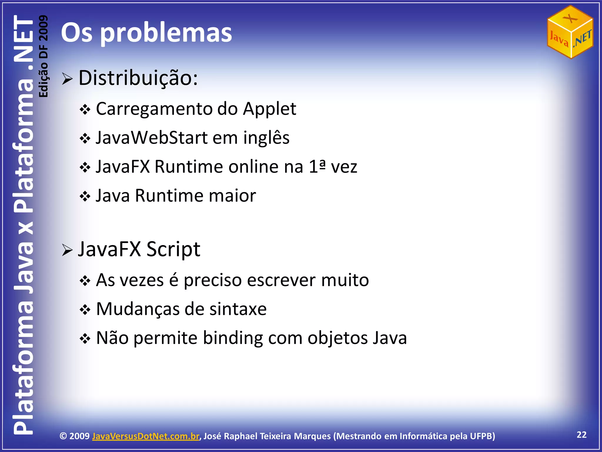Edição DF 2009
Plataforma Java x Plataforma .NET           Os problemas
                                             Distribuição:
                                                 Carregamento do Applet
                                                 JavaWebStart em inglês
                                                 JavaFX Runtime online na 1ª vez
                                                 Java Runtime maior


                                             JavaFX Script
                                                 As vezesé preciso escrever muito
                                                 Mudanças de sintaxe
                                                 Não permite binding com objetos Java




                                            © 2009 JavaVersusDotNet.com.br, José Raphael Teixeira Marques (Mestrando em Informática pela UFPB)   22
 