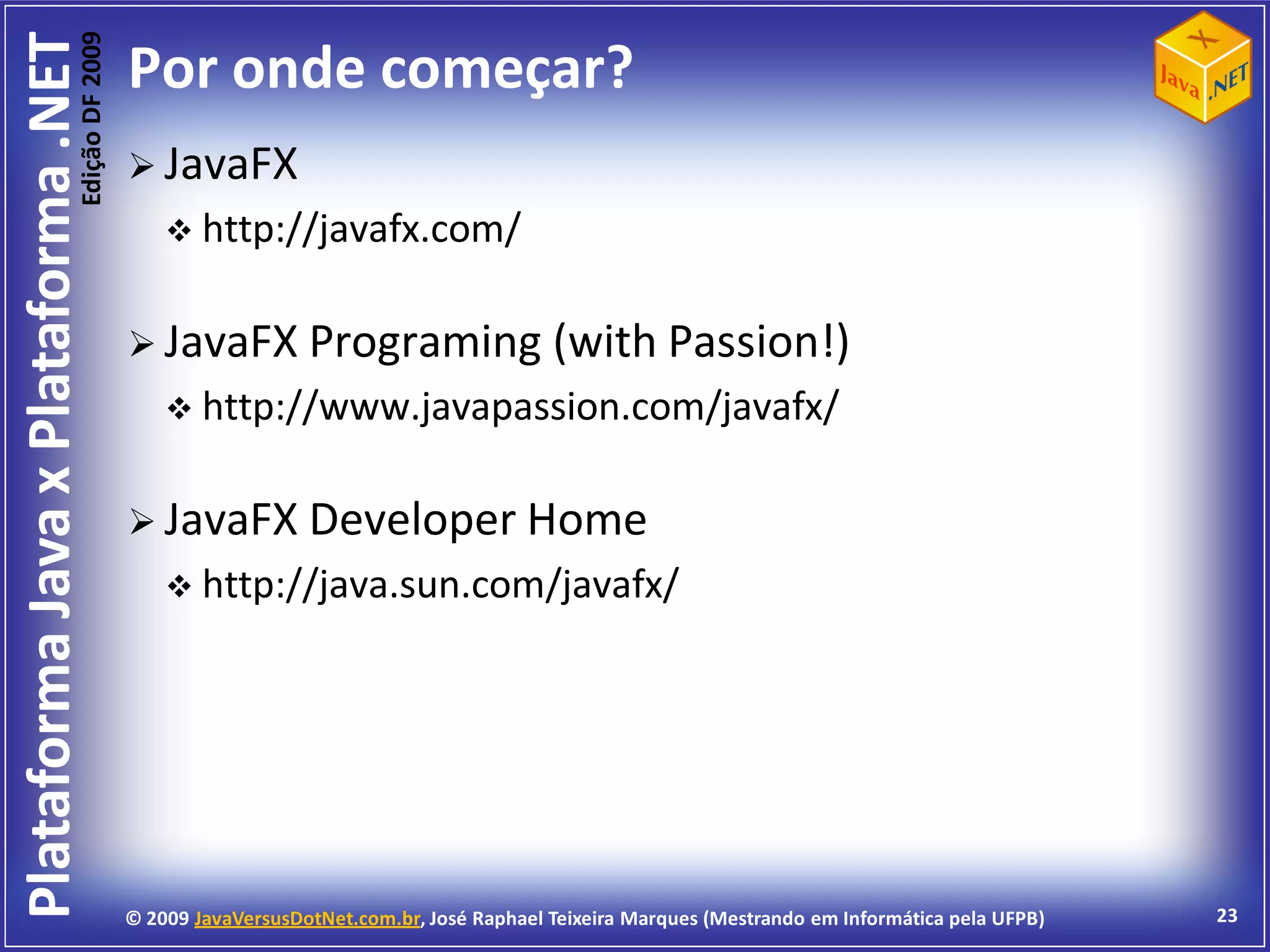 Edição DF 2009
Plataforma Java x Plataforma .NET           Por onde começar?
                                             JavaFX
                                                 http://javafx.com/


                                             JavaFX Programing                          (with Passion!)
                                                 http://www.javapassion.com/javafx/


                                             JavaFX Developer Home
                                                 http://java.sun.com/javafx/




                                            © 2009 JavaVersusDotNet.com.br, José Raphael Teixeira Marques (Mestrando em Informática pela UFPB)   23
 