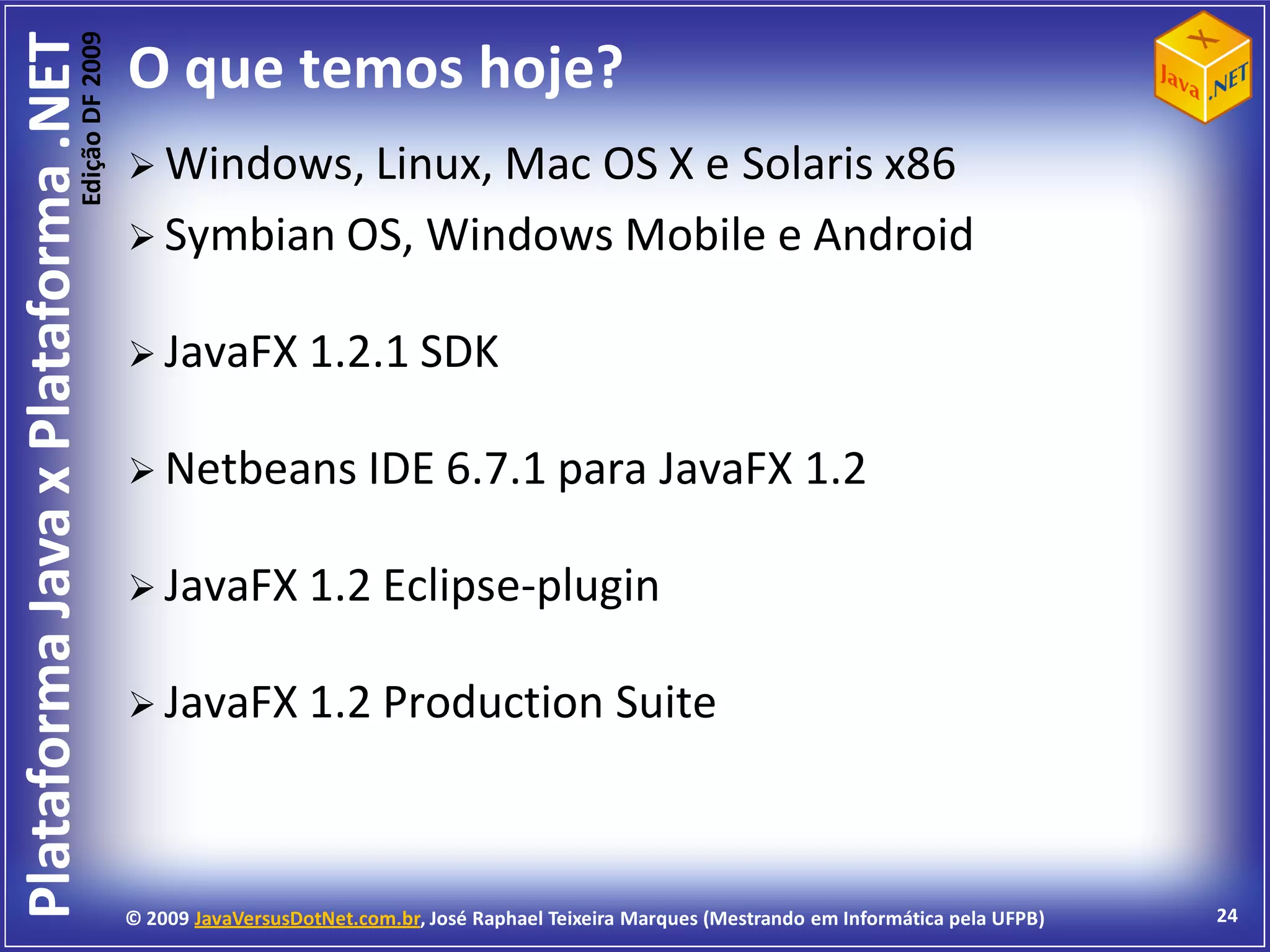 Edição DF 2009
Plataforma Java x Plataforma .NET           O que temos hoje?
                                             Windows, Linux, Mac
                                                                OS X e Solaris x86
                                             Symbian OS, Windows Mobile e Android


                                             JavaFX 1.2.1 SDK


                                             Netbeans IDE 6.7.1 para                               JavaFX 1.2

                                             JavaFX 1.2 Eclipse-plugin


                                             JavaFX 1.2 Production                             Suite



                                            © 2009 JavaVersusDotNet.com.br, José Raphael Teixeira Marques (Mestrando em Informática pela UFPB)   24
 