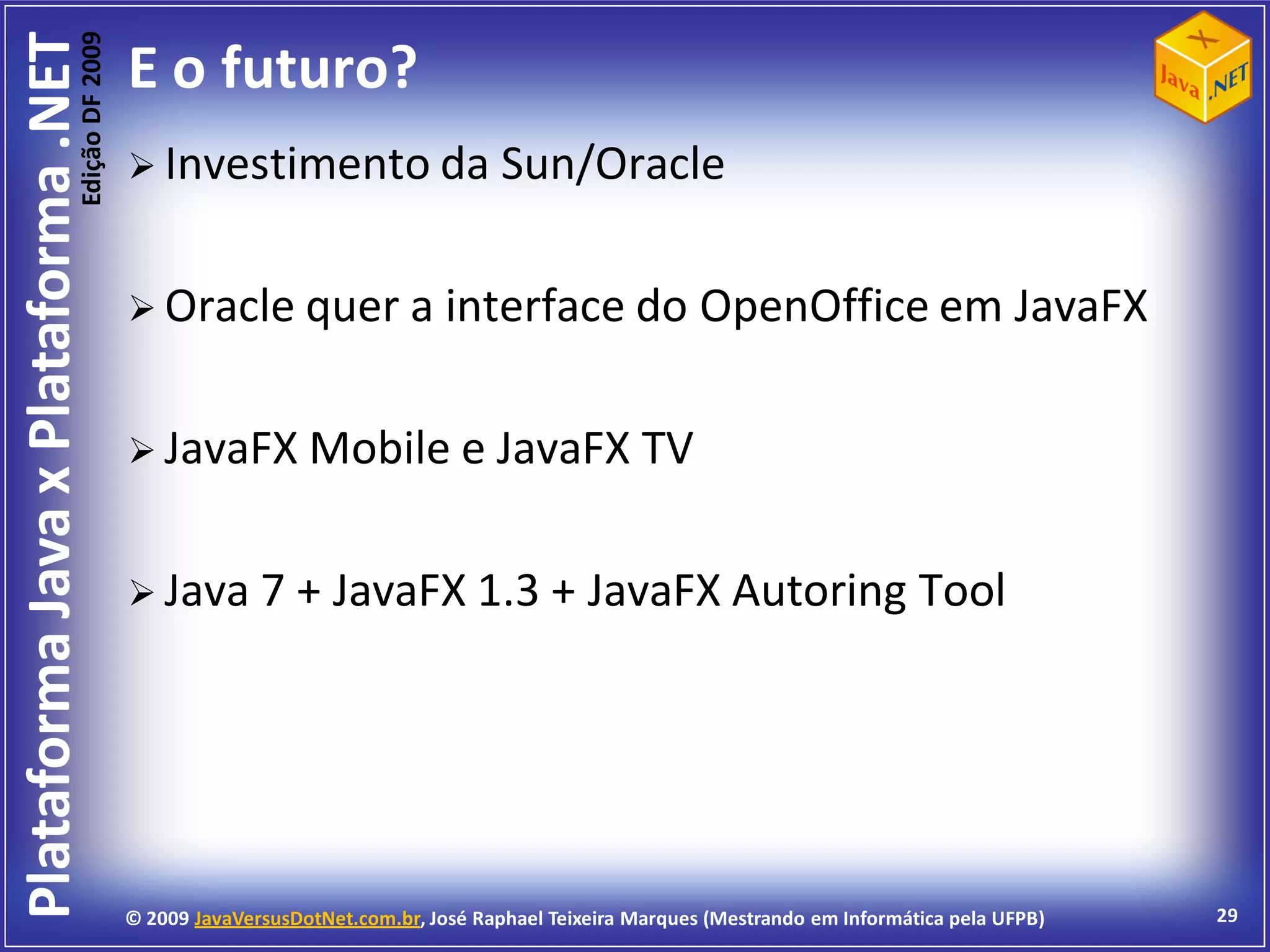 Edição DF 2009
Plataforma Java x Plataforma .NET           E o futuro?
                                             Investimento da                       Sun/Oracle

                                             Oracle quer a                   interface do OpenOffice em JavaFX

                                             JavaFX Mobile e JavaFX                               TV

                                             Java 7 +            JavaFX 1.3 + JavaFX Autoring Tool




                                            © 2009 JavaVersusDotNet.com.br, José Raphael Teixeira Marques (Mestrando em Informática pela UFPB)   29
 