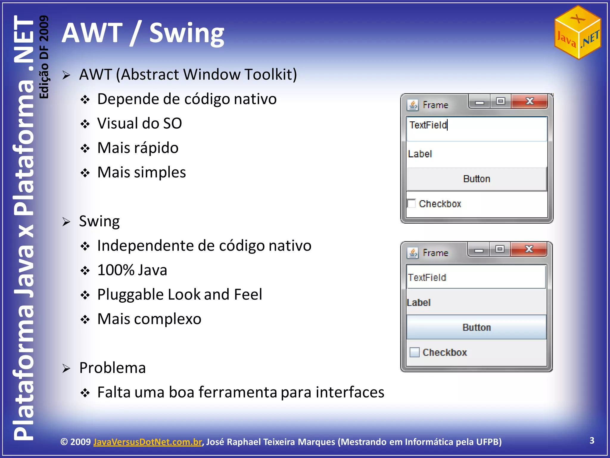 Edição DF 2009
Plataforma Java x Plataforma .NET           AWT / Swing
                                               AWT (Abstract Window Toolkit)
                                                 Depende de código nativo
                                                 Visual do SO
                                                 Mais rápido
                                                 Mais simples


                                               Swing
                                                 Independente de código nativo
                                                 100% Java
                                                 Pluggable Look and Feel
                                                 Mais complexo


                                               Problema
                                                 Falta uma boa ferramenta para interfaces


                                            © 2009 JavaVersusDotNet.com.br, José Raphael Teixeira Marques (Mestrando em Informática pela UFPB)   3
 