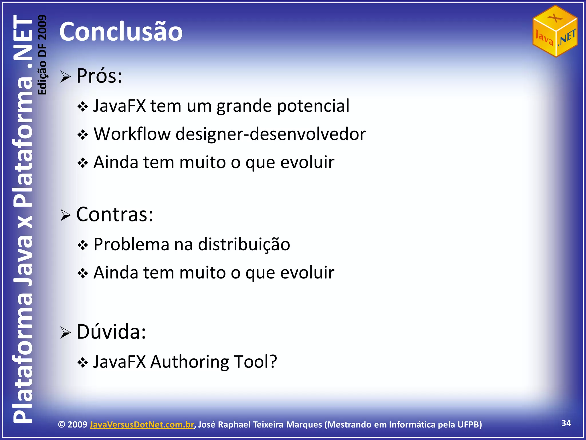Edição DF 2009
Plataforma Java x Plataforma .NET           Conclusão
                                             Prós:
                                                 JavaFX temum grande potencial
                                                 Workflow designer-desenvolvedor
                                                 Ainda tem muito o que evoluir


                                             Contras:
                                                 Problema na distribuição
                                                 Ainda tem muito o que                        evoluir


                                             Dúvida:
                                                 JavaFX Authoring                  Tool?


                                            © 2009 JavaVersusDotNet.com.br, José Raphael Teixeira Marques (Mestrando em Informática pela UFPB)   34
 