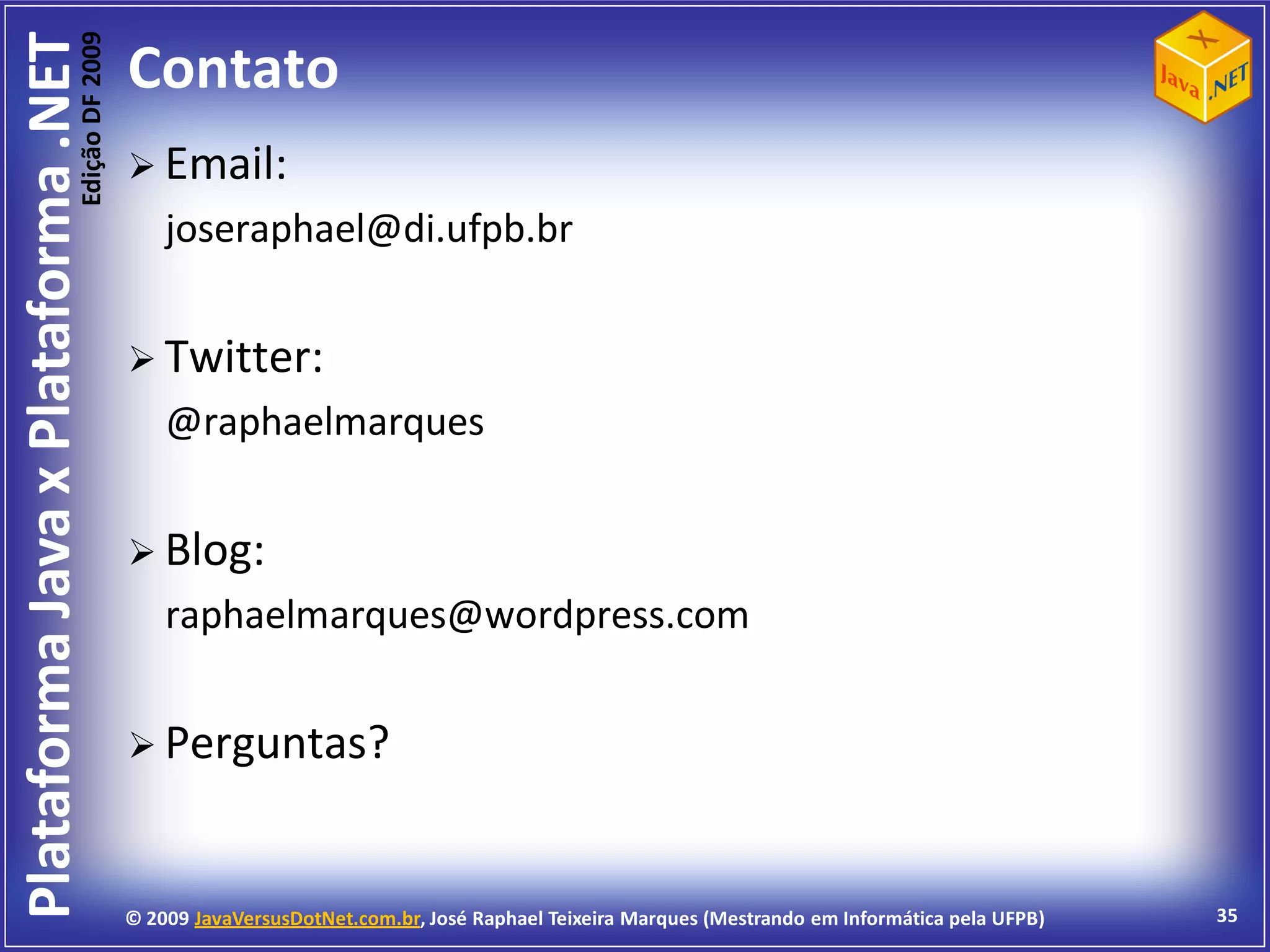 Edição DF 2009
Plataforma Java x Plataforma .NET           Contato
                                             Email:
                                                joseraphael@di.ufpb.br


                                             Twitter:
                                                @raphaelmarques


                                             Blog:
                                                raphaelmarques@wordpress.com


                                             Perguntas?



                                            © 2009 JavaVersusDotNet.com.br, José Raphael Teixeira Marques (Mestrando em Informática pela UFPB)   35
 
