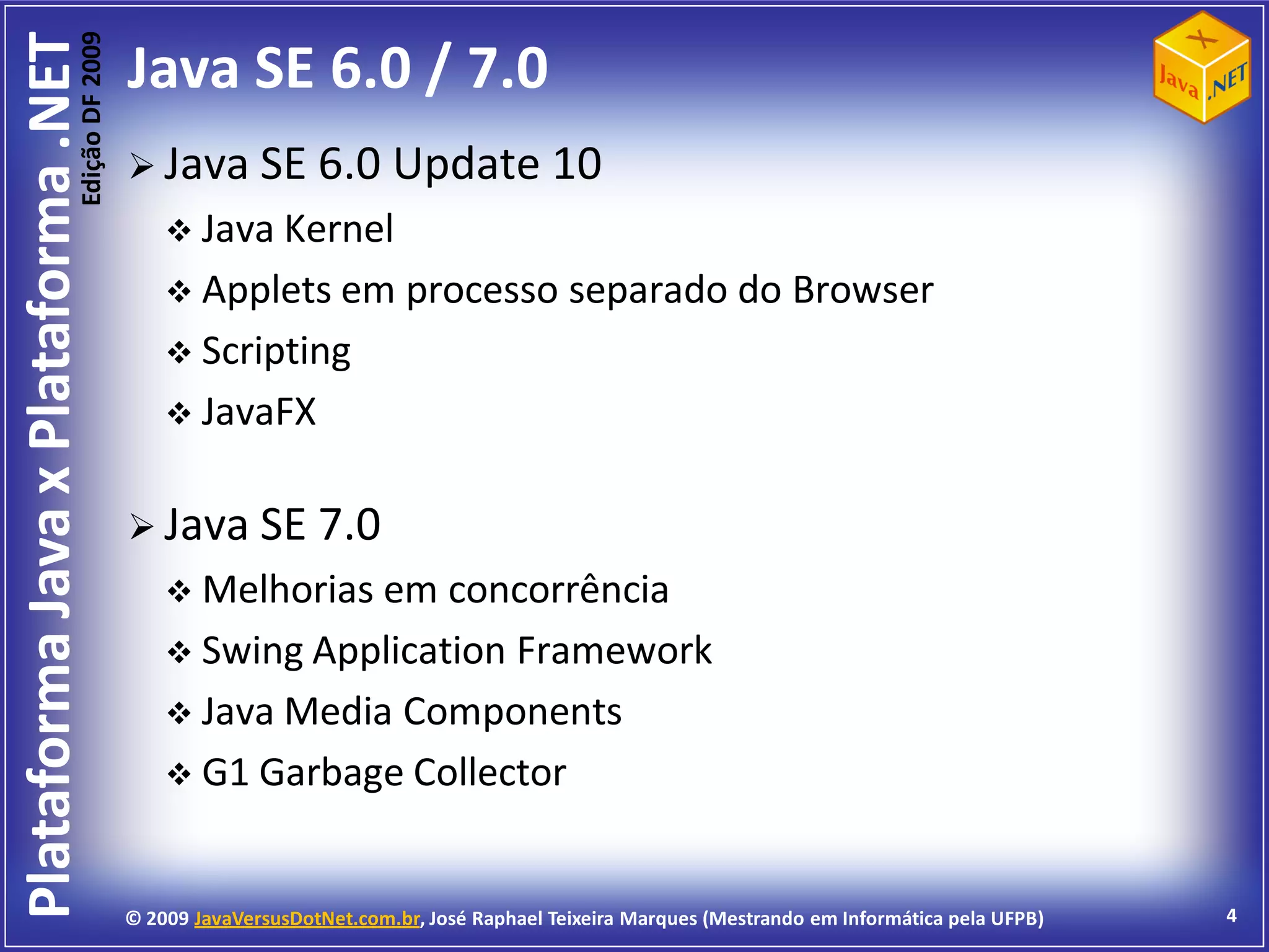 Edição DF 2009
Plataforma Java x Plataforma .NET           Java SE 6.0 / 7.0
                                             Java SE 6.0               Update 10
                                                 Java Kernel
                                                 Applets em             processo separado do Browser
                                                 Scripting
                                                 JavaFX


                                             Java SE 7.0
                                                 Melhorias em  concorrência
                                                 Swing Application Framework
                                                 Java Media Components
                                                 G1 Garbage Collector



                                            © 2009 JavaVersusDotNet.com.br, José Raphael Teixeira Marques (Mestrando em Informática pela UFPB)   4
 