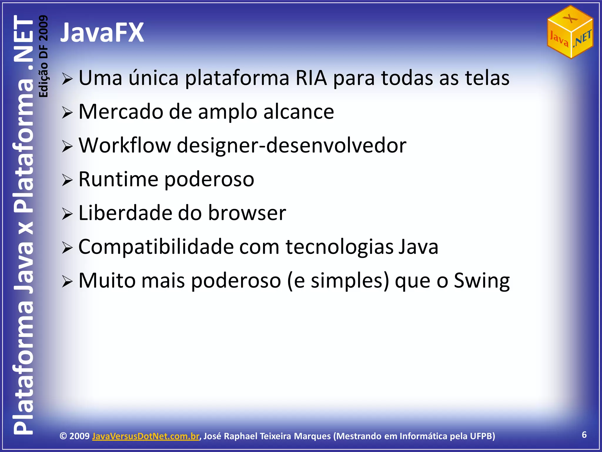 Edição DF 2009
Plataforma Java x Plataforma .NET           JavaFX
                                             Uma única  plataforma RIA para todas as telas
                                             Mercado de amplo alcance
                                             Workflow designer-desenvolvedor
                                             Runtime poderoso
                                             Liberdade do browser
                                             Compatibilidade com tecnologias Java
                                             Muito mais poderoso (e simples) que o Swing




                                            © 2009 JavaVersusDotNet.com.br, José Raphael Teixeira Marques (Mestrando em Informática pela UFPB)   6
 