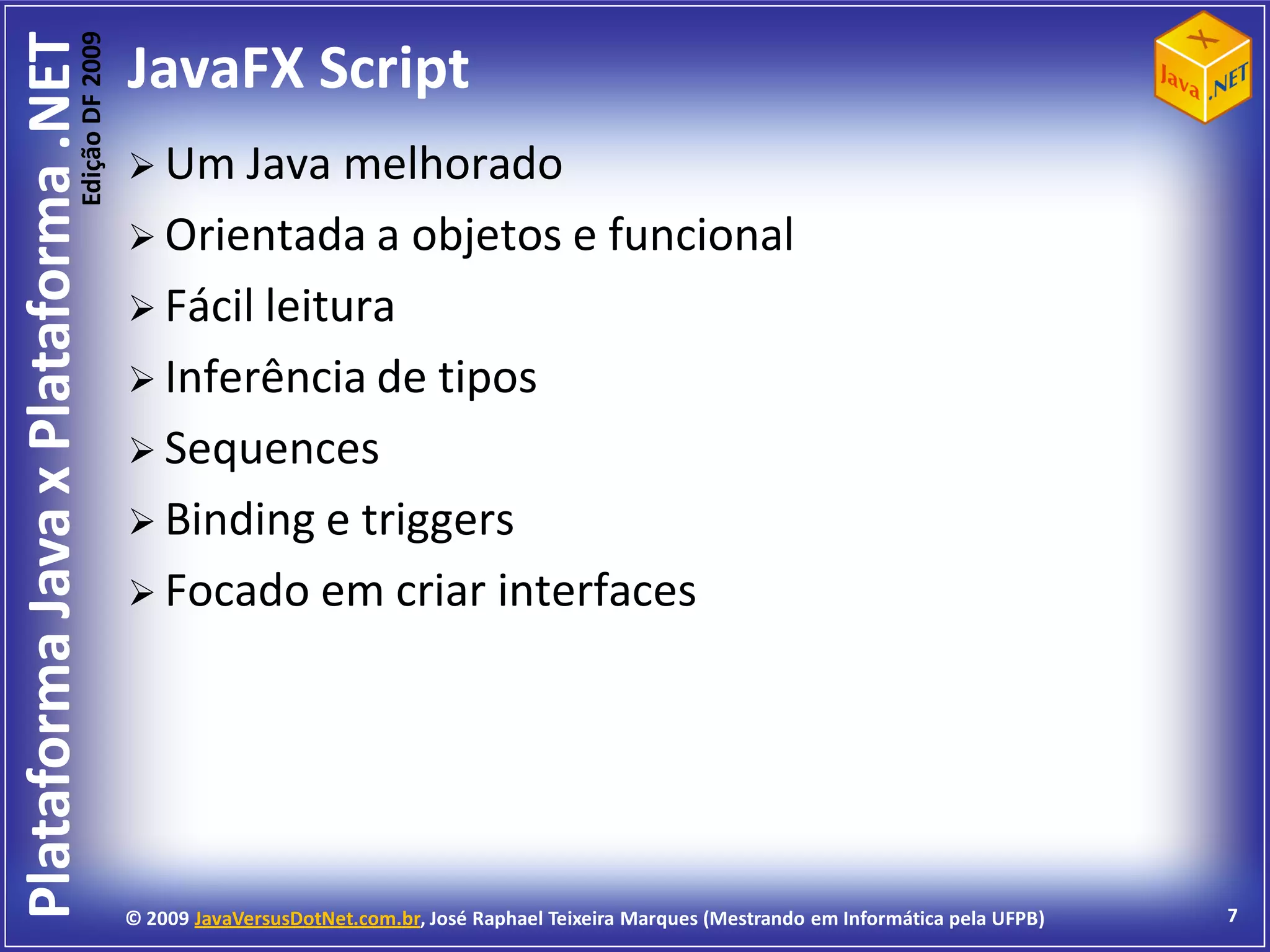Edição DF 2009
Plataforma Java x Plataforma .NET           JavaFX Script
                                             Um Java    melhorado
                                             Orientada a objetos e funcional
                                             Fácil leitura
                                             Inferência de tipos
                                             Sequences
                                             Binding e triggers
                                             Focado em criar interfaces




                                            © 2009 JavaVersusDotNet.com.br, José Raphael Teixeira Marques (Mestrando em Informática pela UFPB)   7
 