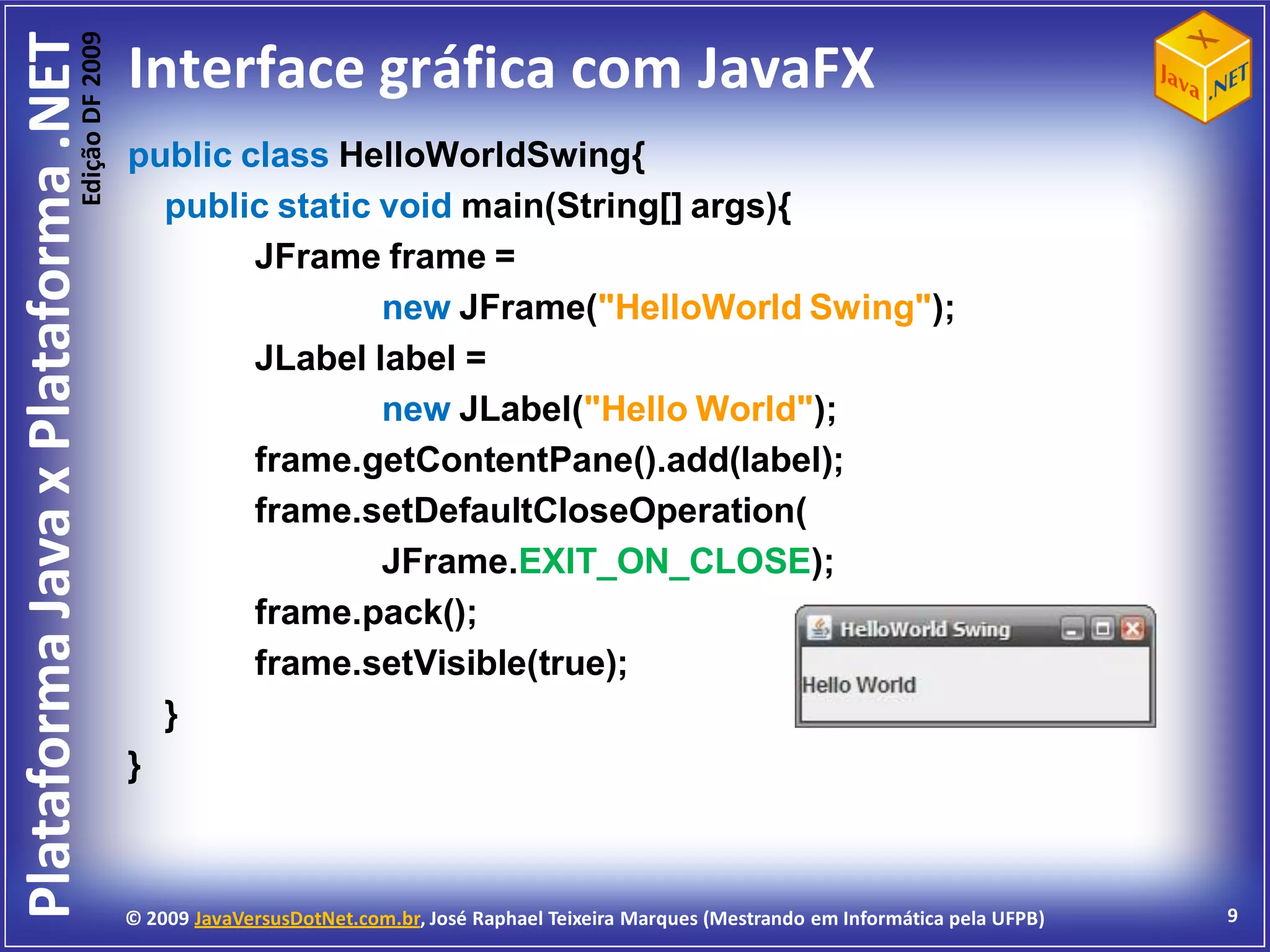Edição DF 2009
Plataforma Java x Plataforma .NET           Interface gráfica com JavaFX
                                            public class HelloWorldSwing{
                                              public static void main(String[] args){
                                                    JFrame frame =
                                                            new JFrame("HelloWorld Swing");
                                                    JLabel label =
                                                            new JLabel("Hello World");
                                                    frame.getContentPane().add(label);
                                                    frame.setDefaultCloseOperation(
                                                            JFrame.EXIT_ON_CLOSE);
                                                    frame.pack();
                                                    frame.setVisible(true);
                                              }
                                            }



                                            © 2009 JavaVersusDotNet.com.br, José Raphael Teixeira Marques (Mestrando em Informática pela UFPB)   9
 