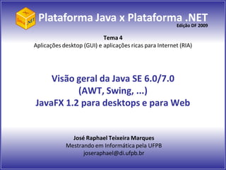 Plataforma Java x Plataforma .NET
                            Edição DF 2009

                           Tema 4
Aplicações desktop (GUI) e aplicações ricas para Internet (RIA)




    Visão geral da Java SE 6.0/7.0
          (AWT, Swing, ...)
JavaFX 1.2 para desktops e para Web


              José Raphael Teixeira Marques
            Mestrando em Informática pela UFPB
                  joseraphael@di.ufpb.br
 