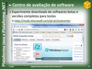 Edição SP 2010
Plataforma Java x Plataforma .NET               Centro de avaliação de software
                                             Experimente downloads     de softwares betas e
                                                versões completas para testes
                                                 http://msdn.microsoft.com/pt-br/evalcenter




                                            © 2010 JavaVersusDotNet.com.br, Rogério Moraes de Carvalho (MVP da Microsoft)   10
 
