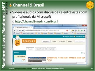 Edição SP 2010
Plataforma Java x Plataforma .NET               Channel 9 Brasil
                                             Vídeos    e áudios com discussões e entrevistas com
                                                profissionais da Microsoft
                                                 http://channel9.msdn.com/brasil




                                            © 2010 JavaVersusDotNet.com.br, Rogério Moraes de Carvalho (MVP da Microsoft)   13
 