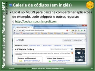 Edição SP 2010
Plataforma Java x Plataforma .NET               Galeria de códigos (em inglês)
                                             Local no MSDN para baixar e compartilhar aplicações
                                                de exemplo, code snippets e outros recursos
                                                 http://code.msdn.microsoft.com




                                            © 2010 JavaVersusDotNet.com.br, Rogério Moraes de Carvalho (MVP da Microsoft)   14
 