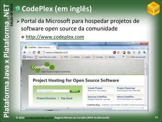 Edição SP 2010
Plataforma Java x Plataforma .NET               CodePlex (em inglês)
                                             Portal da  Microsoft para hospedar projetos de
                                                software open source da comunidade
                                                 http://www.codeplex.com




                                            © 2010 JavaVersusDotNet.com.br, Rogério Moraes de Carvalho (MVP da Microsoft)   15
 