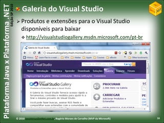 Edição SP 2010
Plataforma Java x Plataforma .NET               Galeria do Visual Studio
                                             Produtos   e extensões para o Visual Studio
                                                disponíveis para baixar
                                                 http://visualstudiogallery.msdn.microsoft.com/pt-br




                                            © 2010 JavaVersusDotNet.com.br, Rogério Moraes de Carvalho (MVP da Microsoft)   16
 