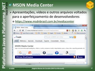 Edição SP 2010
Plataforma Java x Plataforma .NET               MSDN Media Center
                                             Apresentações,    vídeos e outros arquivos voltados
                                                para o aperfeiçoamento de desenvolvedores
                                                 https://www.msdnbrasil.com.br/mediacenter




                                            © 2010 JavaVersusDotNet.com.br, Rogério Moraes de Carvalho (MVP da Microsoft)   17
 