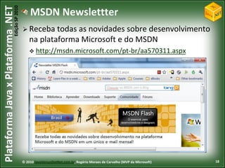 Edição SP 2010
Plataforma Java x Plataforma .NET               MSDN Newslettter
                                             Receba    todas as novidades sobre desenvolvimento
                                                na plataforma Microsoft e do MSDN
                                                 http://msdn.microsoft.com/pt-br/aa570311.aspx




                                            © 2010 JavaVersusDotNet.com.br, Rogério Moraes de Carvalho (MVP da Microsoft)   18
 