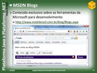 Edição SP 2010
Plataforma Java x Plataforma .NET               MSDN Blogs
                                             Conteúdo    exclusivo sobre as ferramentas da
                                                Microsoft para desenvolvimento
                                                 http://www.msdnbrasil.com.br/blog/Blogs.aspx




                                            © 2010 JavaVersusDotNet.com.br, Rogério Moraes de Carvalho (MVP da Microsoft)   19
 