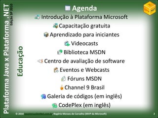 Edição SP 2010
Plataforma Java x Plataforma .NET                                                          Agenda
                                                                 Introdução à Plataforma Microsoft
                                                                        Capacitação gratuita
                                                                     Aprendizado para iniciantes
                                                                              Videocasts
                                            Educação



                                                                           Biblioteca MSDN
                                                                  Centro de avaliação de software
                                                                         Eventos e Webcasts
                                                                            Fóruns MSDN
                                                                           Channel 9 Brasil
                                                                    Galeria de códigos (em inglês)
                                                                        CodePlex (em inglês)
                                            © 2010 JavaVersusDotNet.com.br, Rogério Moraes de Carvalho (MVP da Microsoft)   2
 