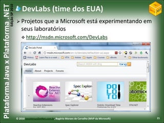 Edição SP 2010
Plataforma Java x Plataforma .NET               DevLabs (time dos EUA)
                                             Projetos   que a Microsoft está experimentando em
                                                seus laboratórios
                                                 http://msdn.microsoft.com/DevLabs




                                            © 2010 JavaVersusDotNet.com.br, Rogério Moraes de Carvalho (MVP da Microsoft)   21
 