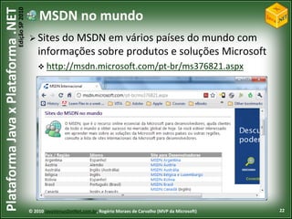 Edição SP 2010
Plataforma Java x Plataforma .NET               MSDN no mundo
                                             Sites  do MSDN em vários países do mundo com
                                                informações sobre produtos e soluções Microsoft
                                                 http://msdn.microsoft.com/pt-br/ms376821.aspx




                                            © 2010 JavaVersusDotNet.com.br, Rogério Moraes de Carvalho (MVP da Microsoft)   22
 