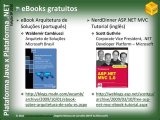 Edição SP 2010
Plataforma Java x Plataforma .NET               eBooks gratuitos
                                               eBook Arquitetura de                                      NerdDinner ASP.NET MVC
                                                Soluções (português)                                       Tutorial (inglês)
                                                   Waldemir Cambiucci                                        Scott Guthrie
                                                    Arquiteto de Soluções                                      Corporate Vice President, .NET
                                                    Microsoft Brasil                                           Developer Platform – Microsoft




                                                   http://blogs.msdn.com/wcamb/                              http://weblogs.asp.net/scottgu/
                                                    archive/2009/10/01/ebook-                                  archive/2009/03/10/free-asp-
                                                    sobre-arquitetura-de-solu-es.aspx                          net-mvc-ebook-tutorial.aspx

                                            © 2010 JavaVersusDotNet.com.br, Rogério Moraes de Carvalho (MVP da Microsoft)
 