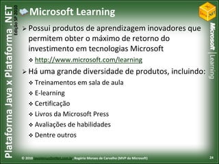 Edição SP 2010
Plataforma Java x Plataforma .NET               Microsoft Learning
                                             Possui   produtos de aprendizagem inovadores que
                                                permitem obter o máximo de retorno do
                                                investimento em tecnologias Microsoft
                                                 http://www.microsoft.com/learning

                                             Há       uma grande diversidade de produtos, incluindo:
                                                 Treinamentos                em sala de aula
                                                 E-learning
                                                 Certificação
                                                 Livrosda Microsoft Press
                                                 Avaliações de habilidades
                                                 Dentre outros



                                            © 2010 JavaVersusDotNet.com.br, Rogério Moraes de Carvalho (MVP da Microsoft)   24
 