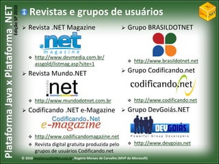 Edição SP 2010
Plataforma Java x Plataforma .NET               Revistas e grupos de usuários
                                               Revista .NET Magazine                                      Grupo BRASILDOTNET



                                                   http://www.devmedia.com.br/
                                                                                                               http://www.brasildotnet.net
                                                    assgold/listmag.asp?site=1
                                               Revista Mundo.NET                                          Grupo Codificando.net



                                                   http://www.mundodotnet.com.br                              http://www.codificando.net
                                               Codificando .NET e-Magazine                                Grupo DevGoiás.NET


                                                   http://www.codificandomagazine.net
                                                   Revista digital gratuita produzida pelo                    http://www.devgoias.net
                                                    grupos de usuários Codificando.net
                                            © 2010 JavaVersusDotNet.com.br, Rogério Moraes de Carvalho (MVP da Microsoft)
 