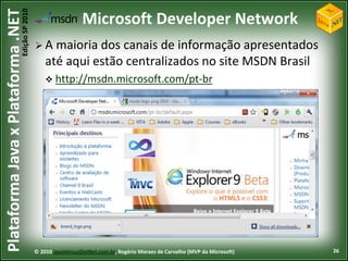 Edição SP 2010
Plataforma Java x Plataforma .NET                             Microsoft Developer Network
                                            A    maioria dos canais de informação apresentados
                                                até aqui estão centralizados no site MSDN Brasil
                                                 http://msdn.microsoft.com/pt-br




                                            © 2010 JavaVersusDotNet.com.br, Rogério Moraes de Carvalho (MVP da Microsoft)   26
 