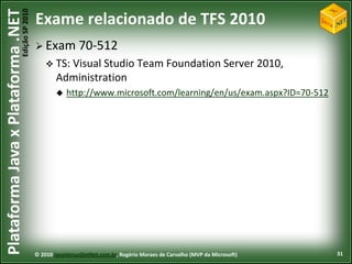 Edição SP 2010
Plataforma Java x Plataforma .NET           Exame relacionado de TFS 2010
                                             Exam 70-512
                                                 TS: Visual Studio               Team Foundation Server 2010,
                                                    Administration
                                                       http://www.microsoft.com/learning/en/us/exam.aspx?ID=70-512




                                            © 2010 JavaVersusDotNet.com.br, Rogério Moraes de Carvalho (MVP da Microsoft)   31
 