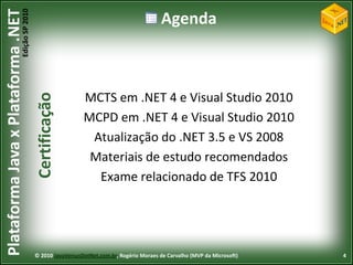 Edição SP 2010
Plataforma Java x Plataforma .NET                                                          Agenda



                                                              MCTS em .NET 4 e Visual Studio 2010
                                            Certificação



                                                              MCPD em .NET 4 e Visual Studio 2010
                                                               Atualização do .NET 3.5 e VS 2008
                                                               Materiais de estudo recomendados
                                                                Exame relacionado de TFS 2010




                                            © 2010 JavaVersusDotNet.com.br, Rogério Moraes de Carvalho (MVP da Microsoft)   4
 