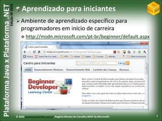 Edição SP 2010
Plataforma Java x Plataforma .NET               Aprendizado para iniciantes
                                             Ambiente  de aprendizado específico para
                                                programadores em início de carreira
                                                 http://msdn.microsoft.com/pt-br/beginner/default.aspx




                                            © 2010 JavaVersusDotNet.com.br, Rogério Moraes de Carvalho (MVP da Microsoft)   7
 