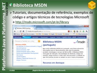 Edição SP 2010
Plataforma Java x Plataforma .NET               Biblioteca MSDN
                                             Tutoriais, documentação     de referência, exemplos de
                                                código e artigos técnicos de tecnologias Microsoft
                                                 http://msdn.microsoft.com/pt-br/library




                                            © 2010 JavaVersusDotNet.com.br, Rogério Moraes de Carvalho (MVP da Microsoft)   9
 