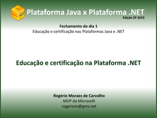 Plataforma Java x Plataforma .NET
                              Edição SP 2010

                   Fechamento do dia 1
     Educação e certificação nas Plataformas Java e .NET




Educação e certificação na Plataforma .NET



                Rogério Moraes de Carvalho
                     MVP da Microsoft
                    rogeriom@gmx.net
 