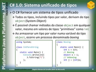 Edição SP 2010
Plataforma Java x Plataforma .NET           C# 1.0: Sistema unificado de tipos
                                             O C#         fornece um sistema de tipos unificado
                                                 Todos os tipos, incluindo tipos por valor, derivam do tipo
                                                  object (System.Object)
                                                 É possível chamar métodos da classe object em qualquer
                                                  valor, mesmo em valores de tipos “primitivos” como int
                                                 Ao armazenar um tipo por valor numa variável do tipo
                                                  object, ocorre um processo denominado boxing
                                                     using System;                                           class Boxing
                                                                                                             {
                                                     class IntParaString                                        static void Main() {
                                                     {                                                             int i = 123;
                                                        static void Main() {                                       // Boxing
                                                           Console.WriteLine(                                      object o = i;
                                                              3.ToString("C")                                      // Unboxing
                                                           );                                                      int j = (int)o;
                                                        }                                                       }
                                                     }                                                       }
                                            © 2010 JavaVersusDotNet.com.br, Rogério Moraes de Carvalho (MVP da Microsoft)              10
 
