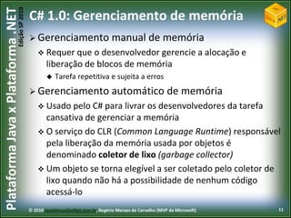 Edição SP 2010
Plataforma Java x Plataforma .NET           C# 1.0: Gerenciamento de memória
                                             Gerenciamento                       manual de memória
                                                 Requer que    o desenvolvedor gerencie a alocação e
                                                    liberação de blocos de memória
                                                       Tarefa repetitiva e sujeita a erros
                                             Gerenciamento                       automático de memória
                                                 Usado pelo  C# para livrar os desenvolvedores da tarefa
                                                  cansativa de gerenciar a memória
                                                 O serviço do CLR (Common Language Runtime) responsável
                                                  pela liberação da memória usada por objetos é
                                                  denominado coletor de lixo (garbage collector)
                                                 Um objeto se torna elegível a ser coletado pelo coletor de
                                                  lixo quando não há a possibilidade de nenhum código
                                                  acessá-lo
                                            © 2010 JavaVersusDotNet.com.br, Rogério Moraes de Carvalho (MVP da Microsoft)   11
 