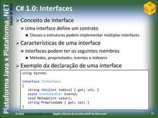 Edição SP 2010
Plataforma Java x Plataforma .NET           C# 1.0: Interfaces
                                             Conceito              de interface
                                                 Uma interface define                     um contrato
                                                       Classes e estruturas podem implementar múltiplas interfaces
                                             Características de                      uma interface
                                                 Interfaces podem                   ter os seguintes membros
                                                       Métodos, propriedades, eventos e indexers
                                             Exemplo              da declaração de uma interface
                                                 using System;

                                                 interface IInterface
                                                 {
                                                    string this[int indice] { get; set; }
                                                    event EventHandler Evento;
                                                    void Metodo(int valor);
                                                    string Propriedade { get; set; }
                                                 }
                                            © 2010 JavaVersusDotNet.com.br, Rogério Moraes de Carvalho (MVP da Microsoft)   17
 