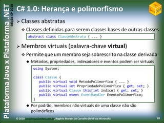 Edição SP 2010
Plataforma Java x Plataforma .NET           C# 1.0: Herança e polimorfismo
                                             Classes           abstratas
                                                 Classes definidas                para serem classes bases de outras classes
                                                     abstract class ClasseAbstrata { ... }

                                             Membros                virtuais (palavra-chave virtual)
                                                 Permite que um membro seja sobrescrito na classe                          derivada
                                                       Métodos, propriedades, indexadores e eventos podem ser virtuais
                                                          using System;

                                                          class Classe {
                                                             public virtual            void MetodoPolimorfico { ... }
                                                             public virtual            int PropriedadePolimorfica { get; set; }
                                                             public virtual            Classe this[int indice] { get; set; }
                                                             public virtual            event EventHandler EventoPolimorfico;
                                                          }
                                                       Por padrão, membros não virtuais de uma classe não são
                                                        polimórficos
                                            © 2010 JavaVersusDotNet.com.br, Rogério Moraes de Carvalho (MVP da Microsoft)          18
 